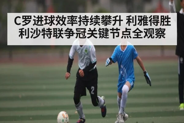 C罗进球效率持续攀升 利雅得胜利沙特联争冠关键节点全观察